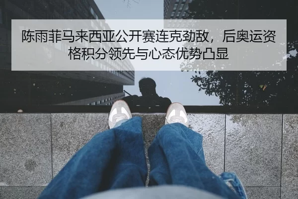 陈雨菲马来西亚公开赛连克劲敌，后奥运资格积分领先与心态优势凸显