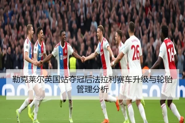 勒克莱尔英国站夺冠后法拉利赛车升级与轮胎管理分析